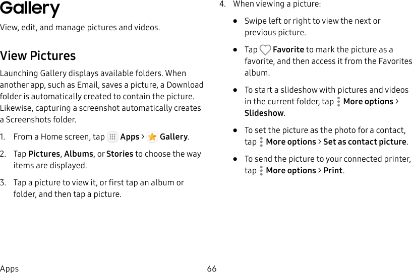 DRAFT&ndash;FOR INTERNAL USE ONLY66AppsGallery View, edit, and manage pictures and videos.View PicturesLaunching Gallery displays available folders. When another app, such as Email, saves a picture, a Download folder is automatically created to contain the picture. Likewise, capturing a screenshot automatically creates a Screenshots folder.1.  From a Home screen, tap   Apps >  Gallery.2.  Tap Pictures, Albums, or Stories to choose the way items are displayed.3.  Tap a picture to view it, or first tap an album or folder, and then tap a picture.4.  When viewing a picture:&bull;  Swipe left or right to view the next or previouspicture.&bull;  Tap   Favorite to mark the picture as a favorite, and then access it from the Favorites album.&bull;  To start a slideshow with pictures and videos in the current folder, tap  Moreoptions > Slideshow.&bull;  To set the picture as the photo for a contact, tap  Moreoptions > Set as contact picture.&bull;  To send the picture to your connected printer, tap Moreoptions > Print. 