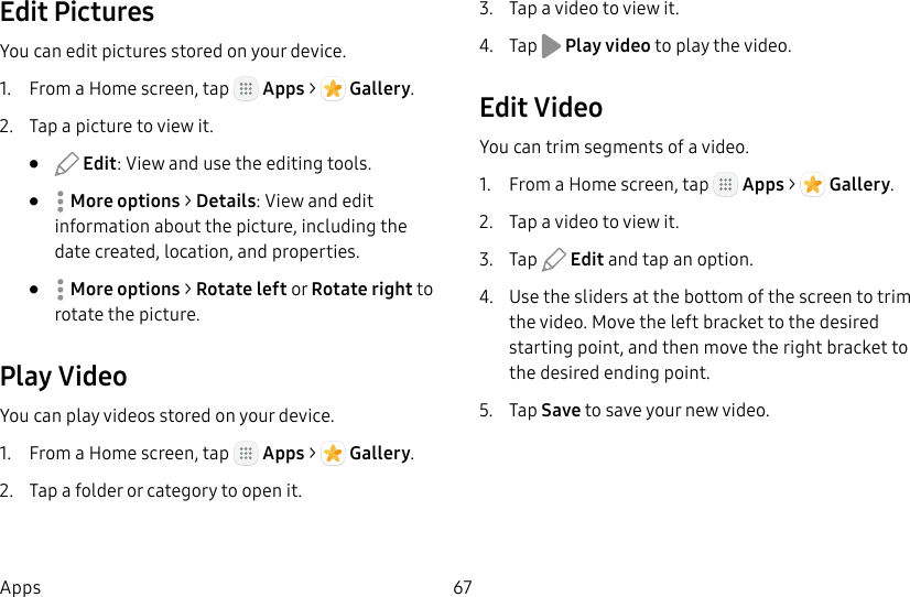DRAFT&ndash;FOR INTERNAL USE ONLY67AppsEdit PicturesYou can edit pictures stored on your device.1.  From a Home screen, tap   Apps >  Gallery.2.  Tap a picture to view it.&bull;   Edit: View and use the editing tools.&bull;  Moreoptions > Details: View and edit information about the picture, including the date created, location, and properties.&bull;  Moreoptions > Rotate left or Rotate right to rotate the picture.Play VideoYou can play videos stored on your device.1.  From a Home screen, tap   Apps >  Gallery.2.  Tap a folder or category to open it.3.  Tap a video to view it.4.  Tap   Play video to play the video.Edit VideoYou can trim segments of a video.1.  From a Home screen, tap   Apps >  Gallery.2.  Tap a video to view it.3.  Tap   Edit and tap an option.4.  Use the sliders at the bottom of the screen to trim the video. Move the left bracket to the desired starting point, and then move the right bracket to the desired ending point.5.  Tap Save to save your new video.