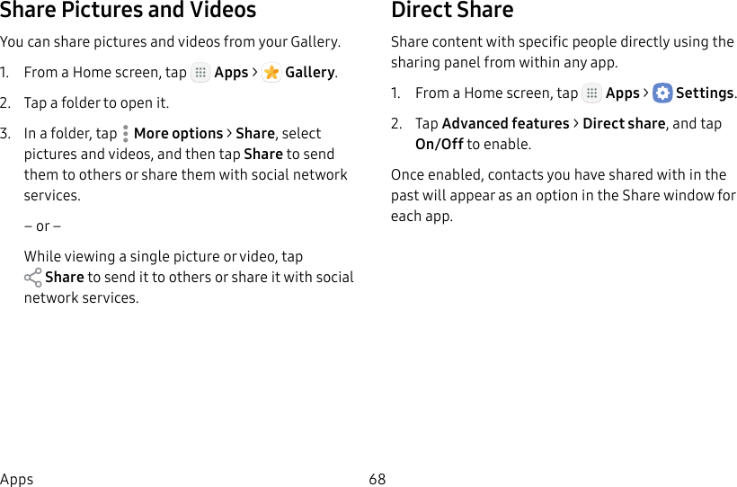 DRAFT&ndash;FOR INTERNAL USE ONLY68AppsShare Pictures and VideosYou can share pictures and videos from your Gallery.1.  From a Home screen, tap   Apps >  Gallery.2.  Tap a folder to open it.3.  In a folder, tap  Moreoptions > Share, select pictures and videos, and then tap Share to send them to others or share them with social network services.&ndash; or &ndash;While viewing a single picture or video, tap Share to send it to others or share it with social network services.Direct ShareShare content with specific people directly using the sharing panel from within any app.1.  From a Home screen, tap   Apps >  Settings.2.  Tap Advanced features > Direct share, and tap  On/Off to enable.Once enabled, contacts you have shared with in the past will appear as an option in the Share window for each app.