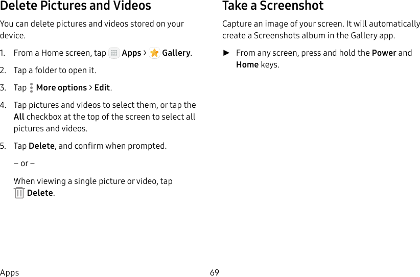 DRAFT&ndash;FOR INTERNAL USE ONLY69AppsDelete Pictures and VideosYou can delete pictures and videos stored on your device.1.  From a Home screen, tap   Apps >  Gallery.2.  Tap a folder to open it.3.  Tap  Moreoptions > Edit.4.  Tap pictures and videos to select them, or tap the All checkbox at the top of the screen to select all pictures and videos.5.  Tap Delete, and confirm when prompted.&ndash; or &ndash;When viewing a single picture or video, tap Delete.Take a ScreenshotCapture an image of your screen. It will automatically create a Screenshots album in the Gallery app. ►From any screen, press and hold the Power and Home keys.