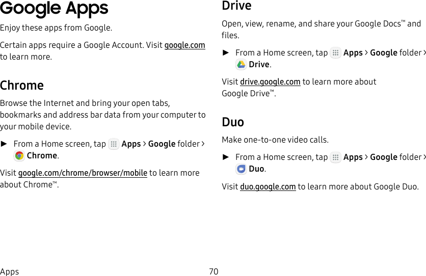 DRAFT&ndash;FOR INTERNAL USE ONLY70AppsGoogle AppsEnjoy these apps from Google.Certain apps require a Google Account. Visit google.com to learn more.ChromeBrowse the Internet and bring your open tabs, bookmarks and address bar data from your computer to your mobile device. ►From a Home screen, tap   Apps > Google folder> Chrome.Visit google.com/chrome/browser/mobile to learn more about Chrome&trade;.DriveOpen, view, rename, and share your GoogleDocs&trade; and files. ►From a Home screen, tap   Apps > Google folder> Drive. Visit drive.google.com to learn more about GoogleDrive&trade;.DuoMake one-to-one video calls. ►From a Home screen, tap   Apps > Google folder> Duo. Visit duo.google.com to learn more about Google Duo.