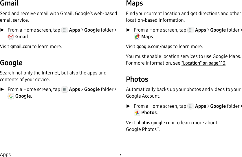 DRAFT&ndash;FOR INTERNAL USE ONLY71AppsGmailSend and receive email with Gmail, Google&rsquo;s web-based email service. ►From a Home screen, tap   Apps > Google folder> Gmail. Visit gmail.com to learn more.GoogleSearch not only the Internet, but also the apps and contents of your device. ►From a Home screen, tap   Apps > Google folder >Google. MapsFind your current location and get directions and other location-based information. ►From a Home screen, tap   Apps > Google folder>Maps. Visit google.com/maps to learn more.You must enable location services to use Google Maps. For more information, see"Location" on page113.PhotosAutomatically backs up your photos and videos to your GoogleAccount. ►From a Home screen, tap   Apps > Google folder> Photos. Visit photos.google.com to learn more about GooglePhotos&trade;.