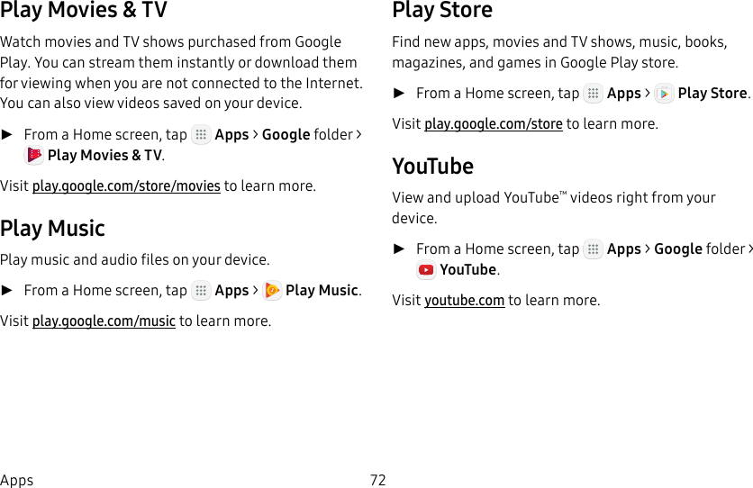 DRAFT&ndash;FOR INTERNAL USE ONLY72AppsPlay Movies &amp; TVWatch movies and TV shows purchased from Google Play. You can stream them instantly or download them for viewing when you are not connected to the Internet. You can also view videos saved on your device. ►From a Home screen, tap   Apps > Google folder > Play Movies &amp; TV. Visit play.google.com/store/movies to learnmore.Play MusicPlay music and audio files on your device.  ►From a Home screen, tap   Apps >  Play Music. Visit play.google.com/music to learn more.PlayStoreFind new apps, movies and TV shows, music, books, magazines, and games in Google Play store. ►From a Home screen, tap   Apps >  Play Store. Visit play.google.com/store to learn more.YouTubeView and upload YouTube&trade; videos right from your device. ►From a Home screen, tap   Apps > Google folder>YouTube. Visit youtube.com to learn more.