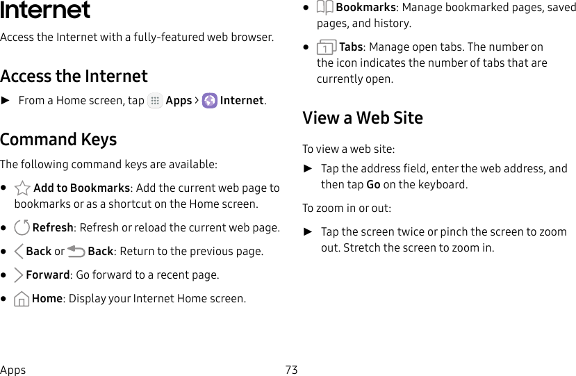 DRAFT&ndash;FOR INTERNAL USE ONLY73AppsInternetAccess the Internet with a fully-featured web browser.Access the Internet ►From a Home screen, tap   Apps >  Internet.Command KeysThe following command keys are available:&bull;  Add to Bookmarks: Add the current web page to bookmarks or as a shortcut on the Home screen.&bull;   Refresh: Refresh or reload the current webpage.&bull;   Back or   Back: Return to the previous page.&bull;   Forward: Go forward to a recent page.&bull;   Home: Display your Internet Home screen.&bull;  Bookmarks: Manage bookmarked pages, saved pages, and history.&bull;   Tabs: Manage open tabs. The number on the icon indicates the number of tabs that are currentlyopen.View a Web SiteTo view a web site: ►Tap the address field, enter the web address, and then tap Go on the keyboard.To zoom in or out: ►Tap the screen twice or pinch the screen to zoom out. Stretch the screen to zoom in.