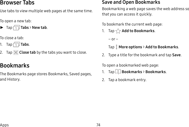 DRAFT&ndash;FOR INTERNAL USE ONLY74AppsBrowser TabsUse tabs to view multiple web pages at the sametime.To open a new tab: ►Tap   Tabs > New tab.To close a tab:1.  Tap   Tabs.2.  Tap   Close tab by the tabs you want to close.BookmarksThe Bookmarks page stores Bookmarks, Saved pages, and History.Save and Open BookmarksBookmarking a web page saves the web address so that you can access it quickly.To bookmark the current web page:1.  Tap  Add to Bookmarks.&ndash; or &ndash;Tap  More options > Add to Bookmarks.2.  Type a title for the bookmark and tap Save.To open a bookmarked web page:1.  Tap  Bookmarks > Bookmarks.2.  Tap a bookmark entry.