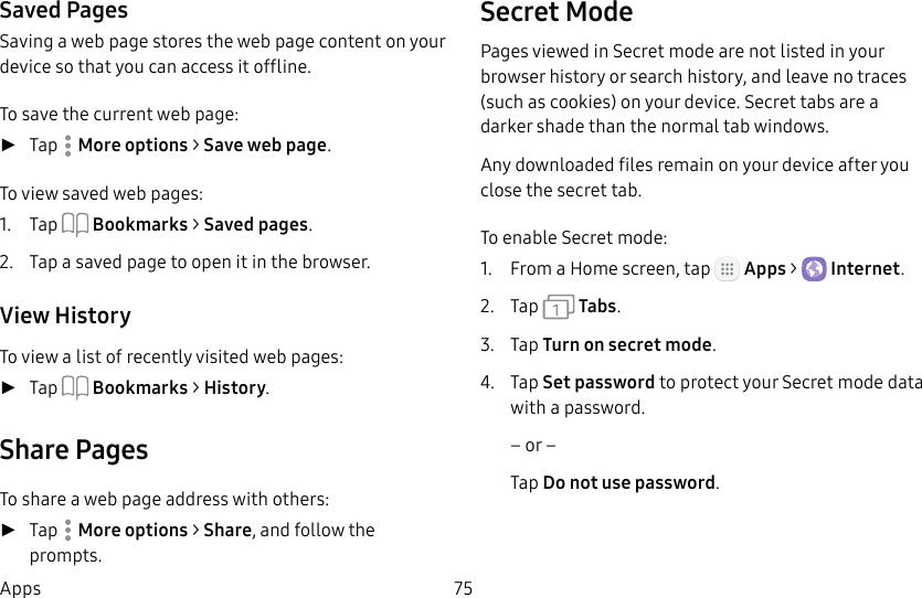DRAFT&ndash;FOR INTERNAL USE ONLY75AppsSaved PagesSaving a web page stores the web page content on your device so that you can access it offline.To save the current web page: ►Tap  More options > Save web page.To view saved web pages:1.  Tap  Bookmarks > Saved pages.2.  Tap a saved page to open it in the browser.View HistoryTo view a list of recently visited web pages: ►Tap  Bookmarks > History.Share PagesTo share a web page address with others: ►Tap  More options > Share, and follow the prompts.Secret ModePages viewed in Secret mode are not listed in your browser history or search history, and leave no traces (such as cookies) on your device. Secret tabs are a darker shade than the normal tab windows.Any downloaded files remain on your device after you close the secret tab.To enable Secret mode:1.  From a Home screen, tap   Apps >  Internet.2.  Tap   Tabs.3.  Tap Turn on secret mode.4.  Tap Set password to protect your Secretmode data with a password.&ndash; or &ndash;Tap Do not use password.