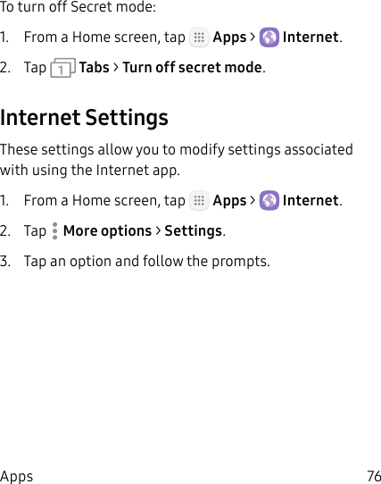 DRAFT&ndash;FOR INTERNAL USE ONLY76AppsTo turn off Secret mode:1.  From a Home screen, tap   Apps >  Internet.2.  Tap   Tabs > Turn off secret mode.Internet SettingsThese settings allow you to modify settings associated with using the Internet app.1.  From a Home screen, tap   Apps >  Internet.2.  Tap  More options > Settings.3.  Tap an option and follow the prompts.