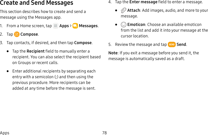 DRAFT&ndash;FOR INTERNAL USE ONLY78AppsCreate and Send MessagesThis section describes how to create and send a message using the Messages app.1.  From a Home screen, tap   Apps >  Messages.2.  Tap  Compose.3.  Tap contacts, if desired, and then tap Compose.&bull;  Tap the Recipient field to manually enter a recipient. You can also select the recipient based on Groups or recent calls.&bull;  Enter additional recipients by separating each entry with a semicolon (;) and then using the previous procedure. More recipients can be added at any time before the message is sent.4.  Tap the Enter message field to enter a message.&bull;   Attach: Add images, audio, and more to your message.&bull;   Emoticon: Choose an available emoticon from the list and add it into your message at the cursor location.5.  Review the message and tap   Send.Note: If you exit a message before you send it, the message is automatically saved as a draft.