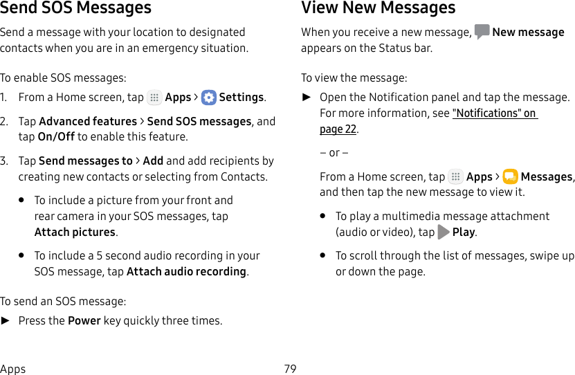 DRAFT&ndash;FOR INTERNAL USE ONLY79AppsSend SOS MessagesSend a message with your location to designated contacts when you are in an emergency situation.To enable SOS messages:1.  From a Home screen, tap   Apps >  Settings.2.  Tap Advanced features > Send SOS messages, and tap On/Off to enable this feature.3.  Tap Send messages to > Add and add recipients by creating new contacts or selecting from Contacts.&bull;  To include a picture from your front and rear camera in your SOS messages, tap Attachpictures.&bull;  To include a 5 second audio recording in your SOS message, tap Attach audio recording.To send an SOS message: ►Press the Power key quickly three times.View New MessagesWhen you receive a new message,  Newmessage appears on the Status bar.To view the message: ►Open the Notification panel and tap the message. For more information, see "Notifications" on page22.&ndash; or &ndash;From a Home screen, tap   Apps >  Messages, and then tap the new message to view it.&bull;  To play a multimedia message attachment (audio or video), tap   Play.&bull;  To scroll through the list of messages, swipe up or down the page.