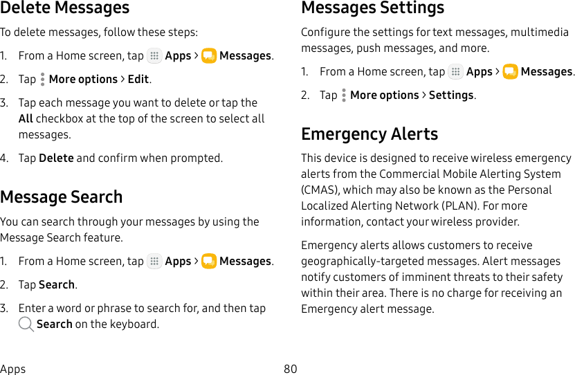 DRAFT&ndash;FOR INTERNAL USE ONLY80AppsDelete MessagesTo delete messages, follow these steps:1.  From a Home screen, tap   Apps >  Messages.2.  Tap  Moreoptions > Edit.3.  Tap each message you want to delete or tap the All checkbox at the top of the screen to select all messages.4.  Tap Delete and confirm when prompted.Message SearchYou can search through your messages by using the Message Search feature.1.  From a Home screen, tap   Apps >  Messages.2.  Tap Search.3.  Enter a word or phrase to search for, and then tap  Search on the keyboard.Messages SettingsConfigure the settings for text messages, multimedia messages, push messages, and more.1.  From a Home screen, tap   Apps >  Messages.2.  Tap  Moreoptions > Settings.Emergency AlertsThis device is designed to receive wireless emergency alerts from the Commercial Mobile Alerting System (CMAS), which may also be known as the Personal Localized Alerting Network (PLAN). For more information, contact your wireless provider.Emergency alerts allows customers to receive geographically-targeted messages. Alert messages notify customers of imminent threats to their safety within their area. There is no charge for receiving an Emergency alert message.