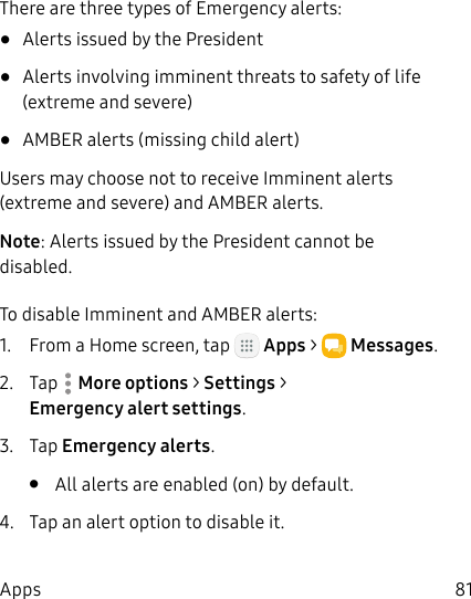 DRAFT&ndash;FOR INTERNAL USE ONLY81AppsThere are three types of Emergency alerts:&bull;  Alerts issued by the President&bull;  Alerts involving imminent threats to safety of life (extreme and severe)&bull;  AMBER alerts (missing child alert)Users may choose not to receive Imminent alerts (extreme and severe) and AMBER alerts.Note: Alerts issued by the President cannot be disabled.To disable Imminent and AMBER alerts:1.  From a Home screen, tap   Apps >  Messages.2.  Tap  Moreoptions > Settings > Emergencyalertsettings.3.  Tap Emergency alerts.&bull;  All alerts are enabled (on) by default.4.  Tap an alert option to disable it.