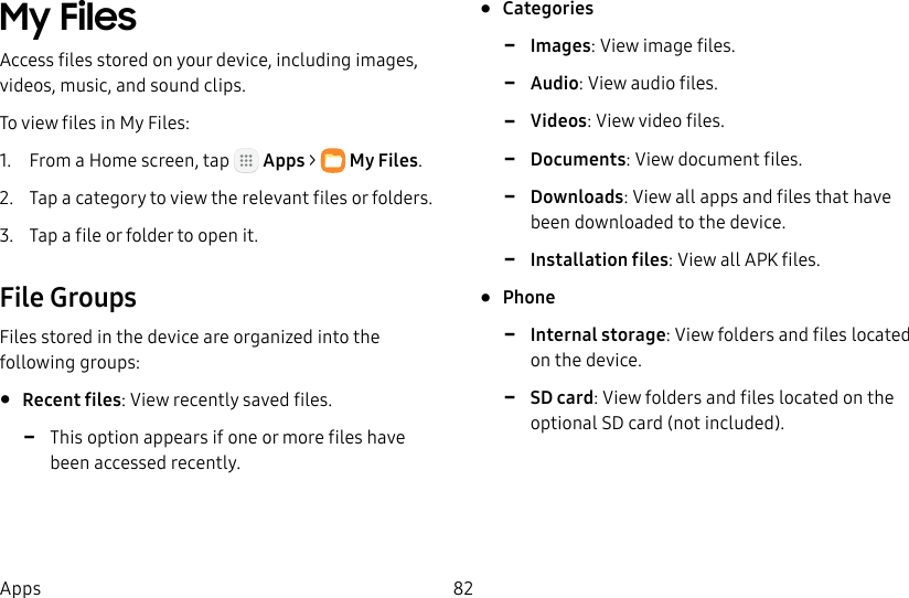 DRAFT&ndash;FOR INTERNAL USE ONLY82AppsMy Files Access files stored on your device, including images, videos, music, and sound clips.To view files in My Files:1.  From a Home screen, tap   Apps >  MyFiles.2.  Tap a category to view the relevant files or folders.3.  Tap a file or folder to open it.File GroupsFiles stored in the device are organized into the following groups:&bull;  Recent files: View recently saved files.  -This option appears if one or more files have been accessed recently.&bull;  Categories -Images: View image files. -Audio: View audio files. -Videos: View video files. -Documents: View document files. -Downloads: View all apps and files that have been downloaded to the device. -Installation files: View all APK files.&bull;  Phone -Internal storage: View folders and files located on the device. -SD card: View folders and files located on the optional SD card (not included).
