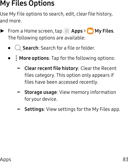 DRAFT&ndash;FOR INTERNAL USE ONLY83AppsMy Files OptionsUse My File options to search, edit, clear file history, and more. ►From a Home screen, tap   Apps >  MyFiles. The following options are available:&bull;   Search: Search for a file or folder.&bull;  Moreoptions: Tap for the following options: -Clear recent file history: Clear the Recent files category. This option only appears if files have been accessed recently. -Storage usage: View memory information for your device. -Settings: View settings for the My Files app.