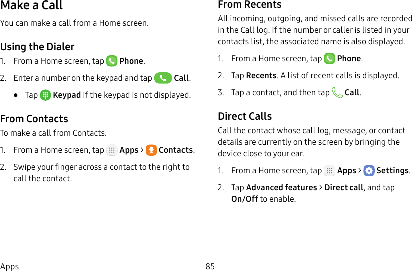 DRAFT&ndash;FOR INTERNAL USE ONLY85AppsMake a CallYou can make a call from a Home screen.Using the Dialer1.  From a Home screen, tap  Phone.2.  Enter a number on the keypad and tap  Call.&bull;  Tap  Keypad if the keypad is not displayed.From ContactsTo make a call from Contacts.1.  From a Home screen, tap   Apps >  Contacts.2.  Swipe your finger across a contact to the right to call the contact.From RecentsAll incoming, outgoing, and missed calls are recorded in the Call log. If the number or caller is listed in your contacts list, the associated name is also displayed.1.  From a Home screen, tap   Phone.2.  Tap Recents. A list of recent calls is displayed.3.  Tap a contact, and then tap   Call.Direct CallsCall the contact whose call log, message, or contact details are currently on the screen by bringing the device close to your ear.1.  From a Home screen, tap   Apps >  Settings.2.  Tap Advanced features > Direct call, and tap On/Off to enable.