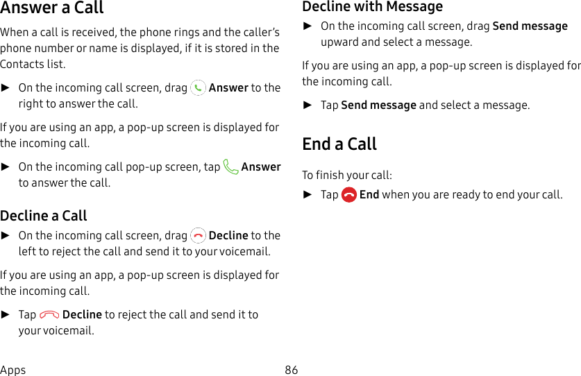 DRAFT&ndash;FOR INTERNAL USE ONLY86AppsAnswer a CallWhen a call is received, the phone rings and the caller&rsquo;s phone number or name is displayed, if it is storedin the Contacts list. ►On the incoming call screen, drag   Answer to the right to answer the call.If you are using an app, a pop-up screen is displayed for the incoming call. ►On the incoming call pop-up screen, tap   Answer to answer the call.Decline a Call ►On the incoming call screen, drag   Decline to the left to reject the call and send it to your voicemail.If you are using an app, a pop-up screen is displayed for the incoming call. ►Tap   Decline to reject the call and send it to your voicemail.Decline with Message ►On the incoming call screen, drag Send message upward and select a message.If you are using an app, a pop-up screen is displayed for the incoming call. ►Tap Send message and select a message.End a CallTo finish your call: ►Tap  End when you are ready to end your call.
