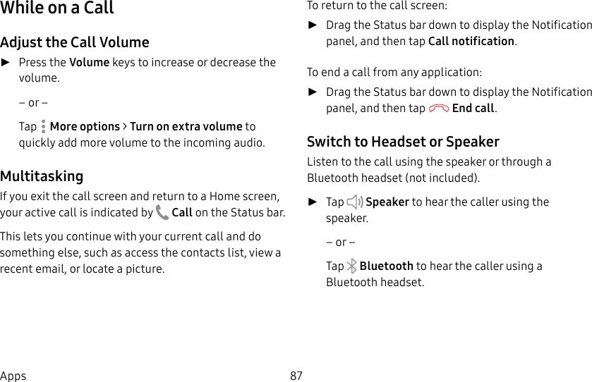 DRAFT&ndash;FOR INTERNAL USE ONLY87AppsWhile on a CallAdjust the Call Volume ►Press the Volume keys to increase or decrease the volume.&ndash; or &ndash;Tap  Moreoptions > Turn on extra volume to quickly add more volume to the incoming audio.MultitaskingIf you exit the call screen and return to a Homescreen, your active call is indicated by  Callon the Status bar.This lets you continue with your current call and do something else, such as access the contacts list, view a recent email, or locate a picture.To return to the call screen: ►Drag the Status bar down to display the Notification panel, and then tap Callnotification. To end a call from any application: ►Drag the Status bar down to display the Notification panel, and then tap   End call. Switch to Headset or SpeakerListen to the call using the speaker or through a Bluetoothheadset (not included). ►Tap   Speaker to hear the caller using the speaker.&ndash; or &ndash;Tap   Bluetooth to hear the caller using a Bluetooth headset.