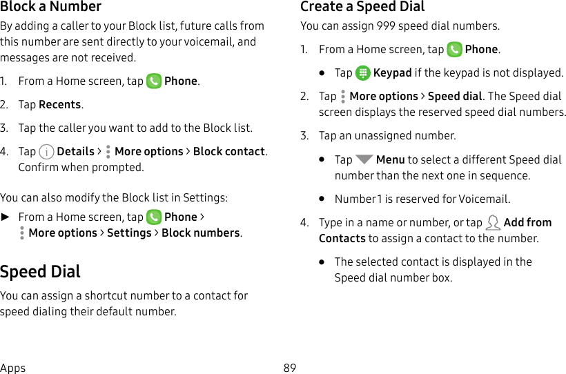 DRAFT&ndash;FOR INTERNAL USE ONLY89AppsBlock a NumberBy adding a caller to your Block list, future calls from this number are sent directly to your voicemail, and messages are not received.1.  From a Home screen, tap   Phone.2.  Tap Recents.3.  Tap the caller you want to add to the Block list.4.  Tap   Details >  Moreoptions > Block contact. Confirm when prompted.You can also modify the Block list in Settings: ►From a Home screen, tap   Phone > Moreoptions > Settings > Block numbers.Speed DialYou can assign a shortcut number to a contact for speed dialing their default number.Create a Speed DialYou can assign 999 speed dial numbers.1.  From a Home screen, tap   Phone.&bull;  Tap  Keypad if the keypad is not displayed.2.  Tap  Moreoptions > Speed dial. The Speed dial screen displays the reserved speed dial numbers.3.  Tap an unassigned number.&bull;  Tap   Menu to select a different Speed dial number than the next one in sequence.&bull;  Number 1 is reserved for Voicemail.4.  Type in a name or number, or tap   Add from Contacts to assign a contact to the number.&bull;  The selected contact is displayed in the Speeddial number box.