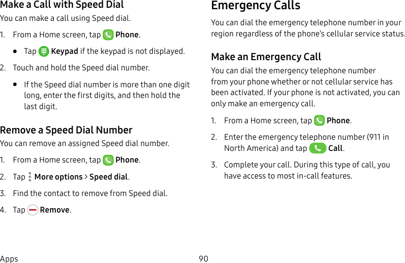 DRAFT&ndash;FOR INTERNAL USE ONLY90AppsMake a Call with Speed DialYou can make a call using Speed dial.1.  From a Home screen, tap   Phone.&bull;  Tap  Keypad if the keypad is not displayed.2.  Touch and hold the Speed dial number.&bull;  If the Speed dial number is more than one digit long, enter the first digits, and then hold the lastdigit.Remove a Speed Dial NumberYou can remove an assigned Speed dial number.1.  From a Home screen, tap   Phone.2.  Tap  Moreoptions > Speed dial. 3.  Find the contact to remove from Speed dial.4.  Tap   Remove.Emergency Calls You can dial the emergency telephone number in your region regardless of the phone&rsquo;s cellular service status.Make an Emergency CallYou can dial the emergency telephone number from your phone whether or not cellular service has beenactivated. If your phone is not activated, you can only make an emergency call.1.  From a Home screen, tap   Phone.2.  Enter the emergency telephone number (911 in North America) and tap   Call.3.  Complete your call. During this type of call, you have access to most in-call features.