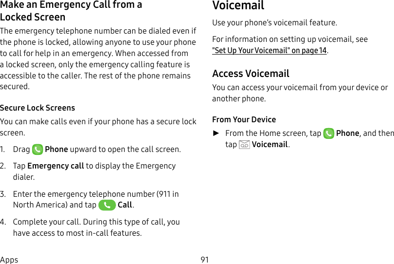 DRAFT&ndash;FOR INTERNAL USE ONLY91AppsMake an Emergency Call from a LockedScreenThe emergency telephone number can be dialed even if the phone is locked, allowing anyone to use your phone to call for help in an emergency. When accessed from a locked screen, only the emergency calling feature is accessible to the caller. The rest of the phone remains secured.Secure Lock ScreensYou can make calls even if your phone has a secure lock screen.1.  Drag   Phone upward to open the call screen.2.  Tap Emergency call to display the Emergency dialer.3.  Enter the emergency telephone number (911 in North America) and tap   Call.4.  Complete your call. During this type of call, you have access to most in-call features.VoicemailUse your phone&rsquo;s voicemail feature.For information on setting up voicemail, see  "Set Up Your Voicemail" on page14.Access VoicemailYou can access your voicemail from your device or another phone.From Your Device ►From the Home screen, tap  Phone, and then tap  Voicemail.