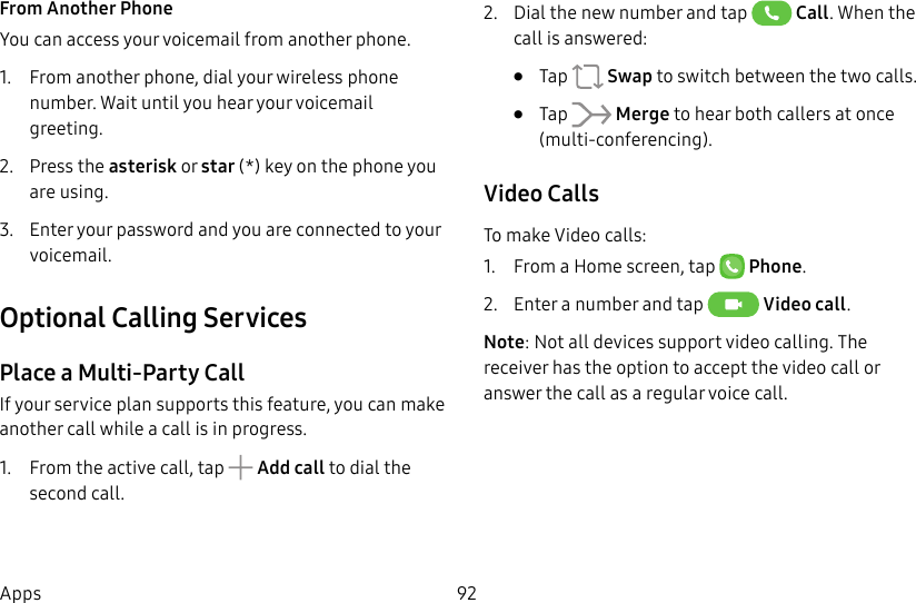 DRAFT&ndash;FOR INTERNAL USE ONLY92AppsFrom Another PhoneYou can access your voicemail from another phone.1.  From another phone, dial your wireless phone number. Wait until you hear your voicemail greeting.2.  Press the asterisk or star (*) key on the phone you are using.3.  Enter your password and you are connected to your voicemail.Optional Calling ServicesPlace a Multi-Party CallIf your service plan supports this feature, you can make another call while a call is in progress. 1.  From the active call, tap   Add call to dial the second call.2.  Dial the new number and tap   Call. When the call is answered:&bull;  Tap   Swap to switch between the two calls.&bull;  Tap   Merge to hear both callers at once (multi-conferencing). Video CallsTo make Video calls:1.  From a Home screen, tap  Phone.2.  Enter a number and tap  Video call.Note: Not all devices support video calling. The receiver has the option to accept the video call or answer the call as a regular voice call.