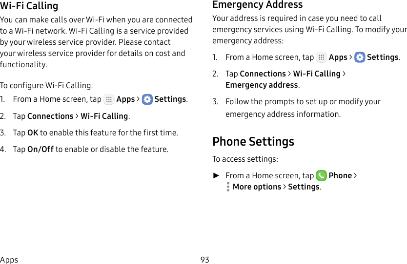 DRAFT&ndash;FOR INTERNAL USE ONLY93AppsWi-Fi CallingYou can make calls over Wi-Fi when you are connected to a Wi-Fi network. Wi-Fi Calling is a service provided by your wireless service provider. Please contact your wireless service provider for details on cost and functionality.To configure Wi-Fi Calling:1.  From a Home screen, tap   Apps >  Settings.2.  Tap Connections > Wi-Fi Calling.3.  Tap OK to enable this feature for the firsttime.4.  Tap On/Off to enable or disable the feature.Emergency AddressYour address is required in case you need to call emergency services using Wi-Fi Calling. To modify your emergency address:1.  From a Home screen, tap   Apps >  Settings.2.  Tap Connections > Wi-Fi Calling > Emergencyaddress.3.  Follow the prompts to set up or modify your emergency address information.Phone SettingsTo access settings: ►From a Home screen, tap   Phone > Moreoptions > Settings.