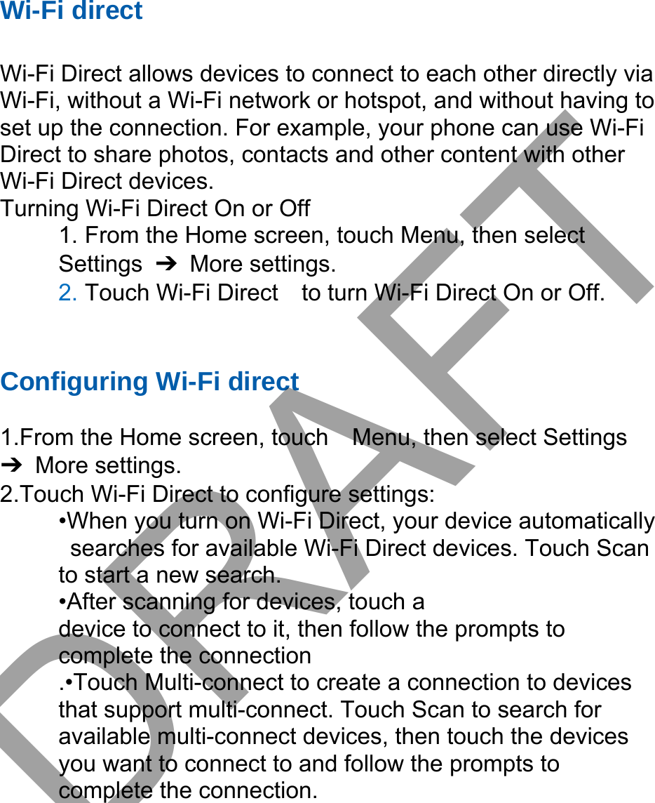 Wi-Fi direct Wi-Fi Direct allows devices to connect to each other directly via Wi-Fi, without a Wi-Fi network or hotspot, and without having to set up the connection. For example, your phone can use Wi-Fi Direct to share photos, contacts and other content with other Wi-Fi Direct devices.   Turning Wi-Fi Direct On or Off 1. From the Home screen, touch Menu, then selectSettings  ➔ More settings. 2. Touch Wi-Fi Direct    to turn Wi-Fi Direct On or Off.Configuring Wi-Fi direct  1.From the Home screen, touch    Menu, then select Settings ➔ More settings. 2.Touch Wi-Fi Direct to configure settings:   •When you turn on Wi-Fi Direct, your device automaticallysearches for available Wi-Fi Direct devices. Touch Scanto start a new search. •After scanning for devices, touch adevice to connect to it, then follow the prompts to   complete the connection .•Touch Multi-connect to create a connection to devices that support multi-connect. Touch Scan to search for available multi-connect devices, then touch the devices you want to connect to and follow the prompts to complete the connection.DRAFT