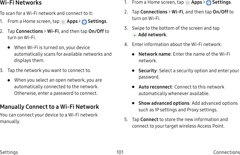 DRAFT–FOR INTERNAL USE ONLY101 ConnectionsSettingsWi-Fi NetworksTo scan for a Wi-Fi network and connect to it:1.  From a Home screen, tap   Apps &gt;  Settings.2.  Tap Connections &gt; Wi-Fi, and then tap On/Off to turn on Wi-Fi.•  When Wi-Fi is turned on, your device automatically scans for available networks and displays them.3.  Tap the network you want to connect to. •  When you select an open network, you are automatically connected to the network. Otherwise, enter a password to connect.Manually Connect to a Wi‑FiNetworkYou can connect your device to a Wi-Fi network manually.1.  From a Home screen, tap   Apps &gt;  Settings.2.  Tap Connections &gt; Wi-Fi, and then tap On/Off to turn on Wi-Fi.3.  Swipe to the bottom of the screen and tap Addnetwork.4.  Enter information about the Wi-Fi network:•  Network name: Enter the name of the Wi-Fi network.•  Security: Select a security option and enter your password.•  Auto reconnect: Connect to this network automatically whenever available.•  Show advanced options: Add advanced options such as IPsettings and Proxy settings.5.  Tap Connect to store the new information and connect to your target wireless Access Point.