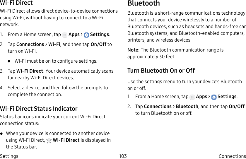 DRAFT–FOR INTERNAL USE ONLY103 ConnectionsSettingsWi-Fi DirectWi-Fi Direct allows direct device-to-device connections using Wi-Fi, without having to connect to a Wi-Fi network.1.  From a Home screen, tap   Apps &gt;  Settings.2.  Tap Connections &gt; Wi-Fi, and then tap On/Off to turn on Wi-Fi. •  Wi-Fi must be on to configure settings.3.  Tap Wi-Fi Direct. Your device automatically scans for nearby Wi-Fi Direct devices.4.  Select a device, and then follow the prompts to complete the connection.Wi-Fi Direct Status IndicatorStatusbar icons indicate your current Wi-Fi Direct connection status:• When your device is connected to another device using Wi-Fi Direct,   Wi-Fi Direct is displayed in the Status bar.BluetoothBluetooth is a short-range communications technology that connects your device wirelessly to a number of Bluetooth devices, such as headsets and hands-free car Bluetooth systems, and Bluetooth-enabled computers, printers, and wireless devices.Note: The Bluetooth communication range is approximately 30 feet.Turn Bluetooth On or OffUse the settings menu to turn your device’s Bluetooth on or off.1.  From a Home screen, tap   Apps &gt;  Settings.2.  Tap Connections &gt; Bluetooth, and then tap On/Off to turn Bluetooth on or off.