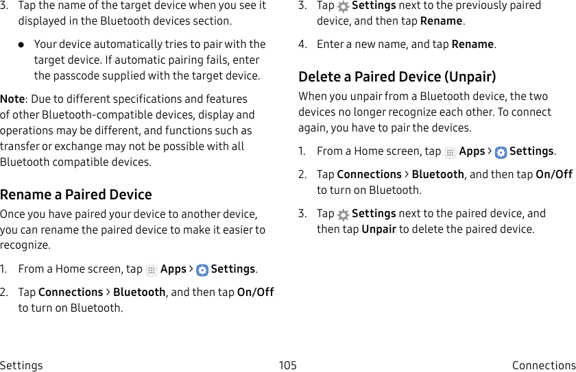 DRAFT–FOR INTERNAL USE ONLY105 ConnectionsSettings3.  Tap the name of the target device when you see it displayed in the Bluetooth devices section. •  Your device automatically tries to pair with the target device. If automatic pairing fails, enter the passcode supplied with the target device.Note: Due to different specifications and features of other Bluetooth-compatible devices, display and operations may be different, and functions such as transfer or exchange may not be possible with all Bluetooth compatible devices.Rename a Paired DeviceOnce you have paired your device to another device, you can rename the paired device to make it easier to recognize.1.  From a Home screen, tap   Apps &gt;  Settings.2.  Tap Connections &gt; Bluetooth, and then tap On/Off to turn on Bluetooth.3.  Tap  Settings next to the previously paired device, and then tap Rename.4.  Enter a new name, and tap Rename.Delete a Paired Device (Unpair)When you unpair from a Bluetooth device, the two devices no longer recognize each other. To connect again, you have to pair the devices.1.  From a Home screen, tap   Apps &gt;  Settings.2.  Tap Connections &gt; Bluetooth, and then tap On/Off to turn on Bluetooth.3.  Tap  Settings next to the paired device, and thentap Unpair to delete the paireddevice.
