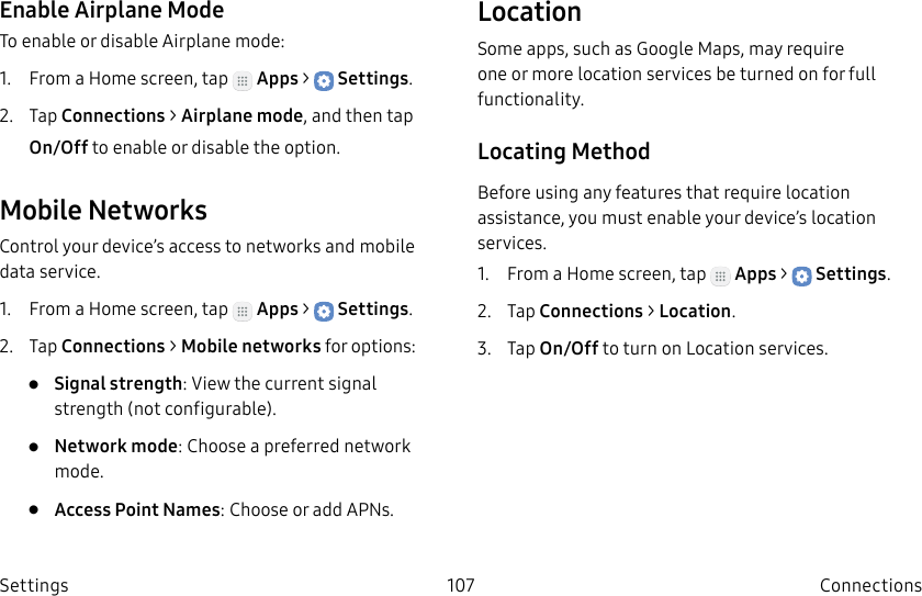 DRAFT–FOR INTERNAL USE ONLY107 ConnectionsSettingsEnable Airplane ModeTo enable or disable Airplane mode:1.  From a Home screen, tap   Apps &gt;  Settings.2.  Tap Connections &gt; Airplane mode, and then tap On/Off to enable or disable the option.Mobile NetworksControl your device’s access to networks and mobile data service.1.  From a Home screen, tap   Apps &gt;  Settings.2.  Tap Connections &gt; Mobile networks for options:•  Signal strength: View the current signal strength (notconfigurable).•  Network mode: Choose a preferred network mode.•  Access Point Names: Choose or add APNs.LocationSome apps, such as Google Maps, may require one or more location services be turned on for full functionality.Locating MethodBefore using any features that require location assistance, you must enable your device’s location services.1.  From a Home screen, tap   Apps &gt;  Settings.2.  Tap Connections &gt; Location.3.  Tap On/Off to turn on Location services.