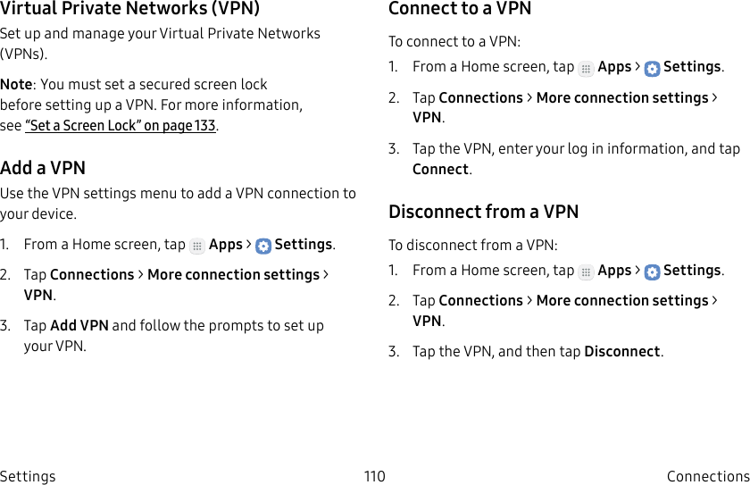 DRAFT–FOR INTERNAL USE ONLY110 ConnectionsSettingsVirtual Private Networks (VPN)Set up and manage your VirtualPrivate Networks (VPNs).Note: You must set a secured screen lock before setting up a VPN. For more information, see “Set a Screen Lock” on page133.Add a VPNUse the VPN settings menu to add a VPN connection to your device.1.  From a Home screen, tap   Apps &gt;  Settings.2.  Tap Connections &gt; Moreconnection settings &gt; VPN.3.  Tap Add VPN and follow the prompts to set up yourVPN.Connect to a VPNTo connect to a VPN:1.  From a Home screen, tap   Apps &gt;  Settings.2.  Tap Connections &gt; Moreconnection settings &gt; VPN.3.  Tap the VPN, enter your log in information, and tap Connect.Disconnect from a VPNTo disconnect from a VPN:1.  From a Home screen, tap   Apps &gt;  Settings.2.  Tap Connections &gt; Moreconnection settings &gt; VPN.3.  Tap the VPN, and then tap Disconnect.