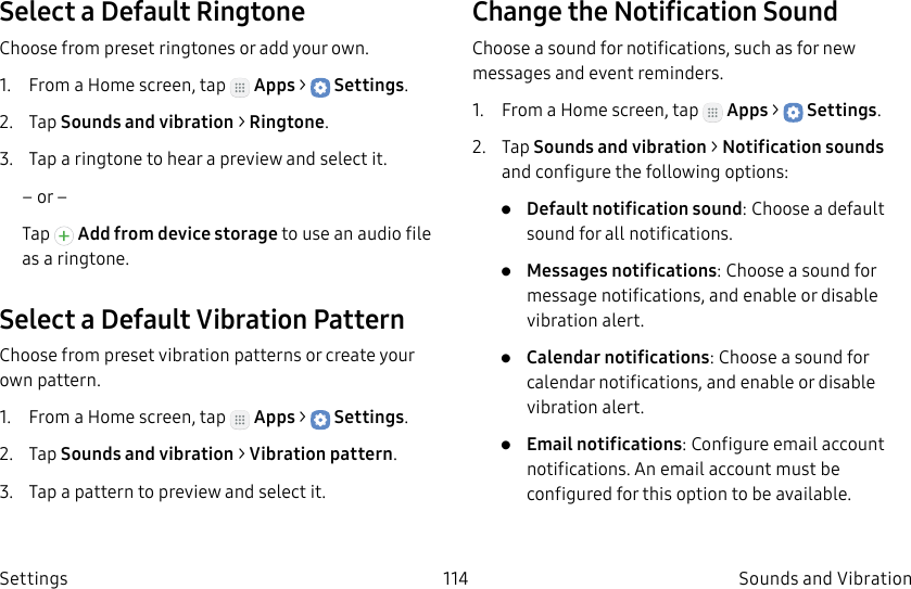 DRAFT–FOR INTERNAL USE ONLY114 Sounds and VibrationSettingsSelect a Default RingtoneChoose from preset ringtones or add your own.1.  From a Home screen, tap   Apps &gt;  Settings.2.  Tap Sounds and vibration &gt; Ringtone.3.  Tap a ringtone to hear a preview and select it.– or –Tap   Add from device storage to use an audio file as a ringtone.Select a Default Vibration PatternChoose from preset vibration patterns or create your own pattern.1.  From a Home screen, tap   Apps &gt;  Settings.2.  Tap Sounds and vibration &gt; Vibration pattern.3.  Tap a pattern to preview and select it.Change the Notification SoundChoose a sound for notifications, such as for new messages and event reminders.1.  From a Home screen, tap   Apps &gt;  Settings.2.  Tap Sounds and vibration &gt; Notificationsounds and configure the following options:•  Default notification sound: Choose a default sound for all notifications.•  Messages notifications: Choose a sound for message notifications, and enable or disable vibration alert.•  Calendar notifications: Choose a sound for calendar notifications, and enable or disable vibration alert.•  Email notifications: Configure email account notifications. An email account must be configured for this option to be available.