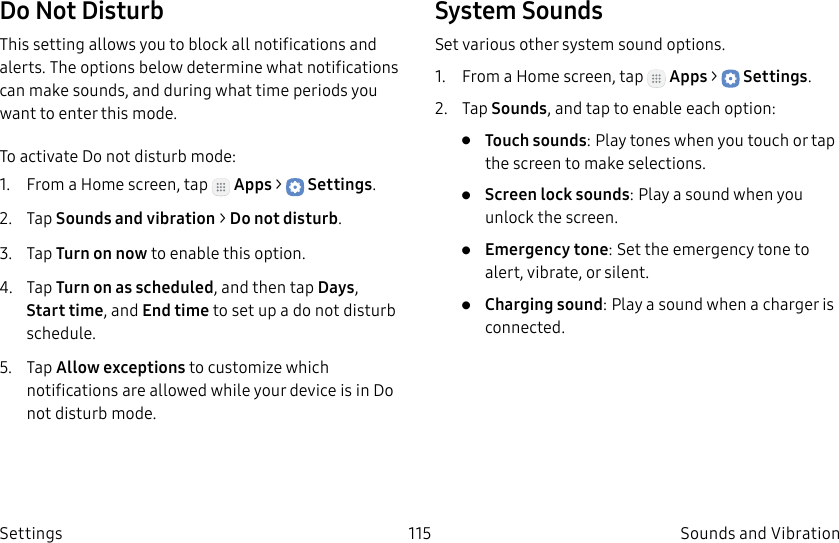 DRAFT–FOR INTERNAL USE ONLY115 Sounds and VibrationSettingsDo Not DisturbThis setting allows you to block all notifications and alerts. The options below determine what notifications can make sounds, and during what time periods you want to enter this mode.To activate Do not disturb mode:1.  From a Home screen, tap   Apps &gt;  Settings.2.  Tap Sounds and vibration &gt; Do not disturb.3.  Tap Turn on now to enable this option.4.  Tap Turn on as scheduled, and then tap Days, Start time, and Endtime to set up a do not disturb schedule.5.  Tap Allow exceptions to customize which notifications are allowed while your device is in Do not disturb mode.System SoundsSet various other system sound options.1.  From a Home screen, tap   Apps &gt;  Settings.2.  Tap Sounds, and tap to enable each option:•  Touch sounds: Play tones when you touch or tap the screen to make selections. •  Screen lock sounds: Play a sound when you unlock the screen.•  Emergency tone: Set the emergency tone to alert, vibrate, or silent.•  Charging sound: Play a sound when a charger is connected.