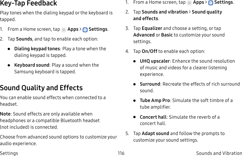 DRAFT–FOR INTERNAL USE ONLY116 Sounds and VibrationSettingsKey-Tap FeedbackPlay tones when the dialing keypad or the keyboard is tapped.1.  From a Home screen, tap   Apps &gt;  Settings.2.  Tap Sounds, and tap to enable each option:•  Dialing keypad tones: Play a tone when the dialing keypad is tapped.•  Keyboard sound: Play a sound when the Samsung keyboard is tapped.Sound Quality and EffectsYou can enable sound effects when connected to a headset.Note: Sound effects are only available when headphones or a compatible Bluetooth headset (notincluded) is connected.Choose from advanced sound options to customize your audio experience.1.  From a Home screen, tap   Apps &gt;  Settings.2.  Tap Sounds and vibration &gt; Sound quality andeffects.3.  Tap Equalizer and choose a setting, or tap Advanced or Basic to customize your sound settings.4.  Tap On/Off to enable each option:•  UHQ upscaler: Enhance the sound resolution of music and videos for a clearer listening experience.•  Surround: Recreate the effects of rich surround sound.•  Tube Amp Pro: Simulate the soft timbre of a tube amplifier.•  Concert hall: Simulate the reverb of a concerthall.5.  Tap Adapt sound and follow the prompts to customize your sound settings.