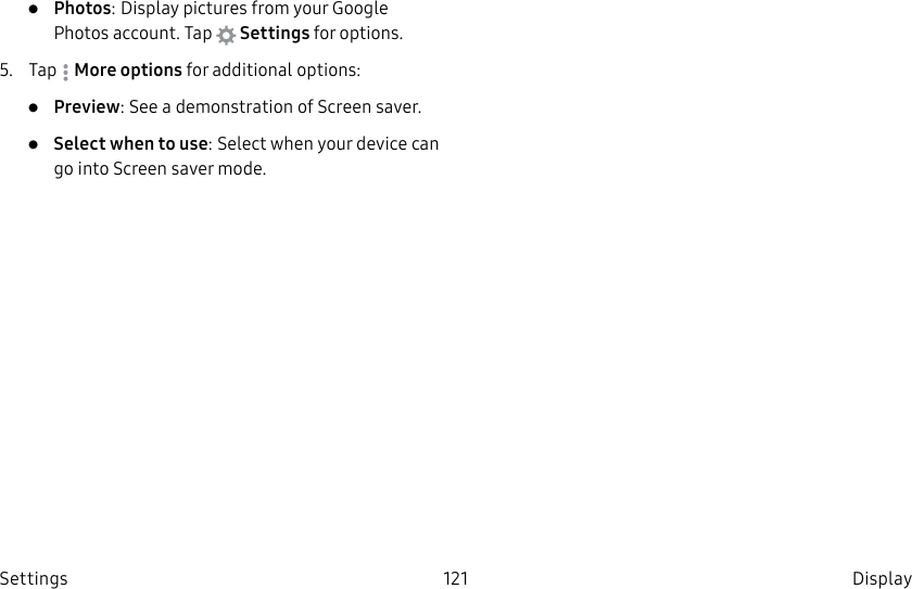 DRAFT–FOR INTERNAL USE ONLY121 DisplaySettings•  Photos: Display pictures from your Google Photos account. Tap   Settings for options.5.  Tap  Moreoptions for additional options:•  Preview: See a demonstration of Screensaver.•  Select when to use: Select when your device can go into Screen saver mode.