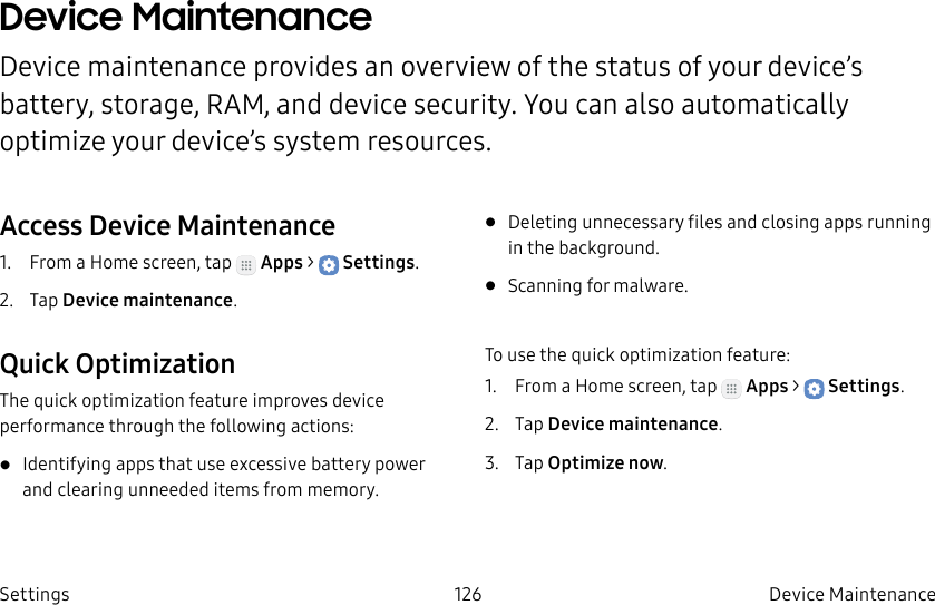DRAFT–FOR INTERNAL USE ONLY126 Device Maintenance SettingsDevice Maintenance Device maintenance provides an overview of the status of your device’s battery, storage, RAM, and device security. You can also automatically optimize your device’s system resources.Access Device Maintenance1.  From a Home screen, tap   Apps &gt;  Settings.2.  Tap Device maintenance.Quick OptimizationThe quick optimization feature improves device performance through the following actions:• Identifying apps that use excessive battery power and clearing unneeded items from memory.• Deleting unnecessary files and closing apps running in the background.• Scanning for malware.To use the quick optimization feature:1.  From a Home screen, tap   Apps &gt;  Settings.2.  Tap Device maintenance.3.  Tap Optimize now.