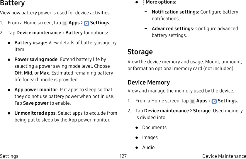 DRAFT–FOR INTERNAL USE ONLY127 Device Maintenance SettingsBatteryView how battery power is used for device activities.1.  From a Home screen, tap   Apps &gt;  Settings.2.  Tap Device maintenance &gt; Battery for options:•  Battery usage: View details of battery usage by item.•  Power saving mode: Extend battery life by selecting a power saving mode level. Choose Off, Mid, or Max. Estimated remaining battery life for each mode is provided.•  App power monitor: Put apps to sleep so that they do not use battery power when not in use. Tap Save power to enable.•  Unmonitored apps: Select apps to exclude from being put to sleep by the App power monitor.•  Moreoptions:  -Notification settings: Configure battery notifications. -Advanced settings: Configure advanced battery settings. StorageView the device memory and usage. Mount, unmount, or format an optional memory card (notincluded).Device MemoryView and manage the memory used by the device.1.  From a Home screen, tap   Apps &gt;  Settings.2.  Tap Device maintenance &gt; Storage. Used memory is divided into:•  Documents•  Images•  Audio