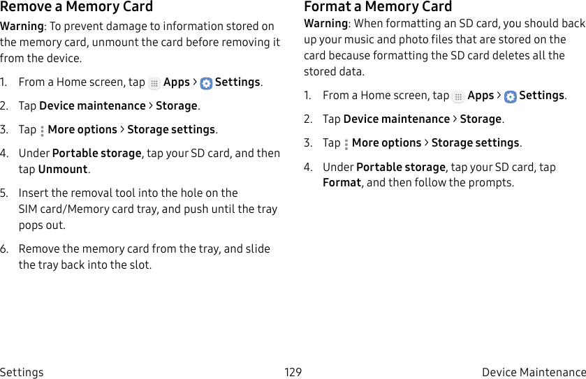 DRAFT–FOR INTERNAL USE ONLY129 Device Maintenance SettingsRemove a Memory CardWarning: To prevent damage to information stored on the memory card, unmount the card before removing it from the device.1.  From a Home screen, tap   Apps &gt;  Settings.2.  Tap Device maintenance &gt; Storage.3.  Tap  Moreoptions &gt; Storage settings.4.  Under Portable storage, tap your SD card, and then tap Unmount.5.  Insert the removal tool into the hole on the SIMcard/Memory card tray, and push until the tray pops out.6.  Remove the memory card from the tray, and slide the tray back into the slot.Format a Memory CardWarning: When formatting an SD card, you should back up your music and photo files that are stored on the card because formatting the SDcard deletes all the stored data.1.  From a Home screen, tap   Apps &gt;  Settings.2.  Tap Device maintenance &gt; Storage.3.  Tap  Moreoptions &gt; Storage settings.4.  Under Portable storage, tap your SD card, tap Format, and then follow the prompts.