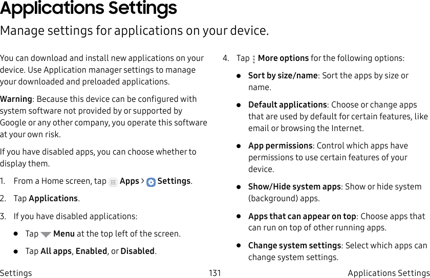 DRAFT–FOR INTERNAL USE ONLY131 Applications Settings SettingsApplications Settings Manage settings for applications on your device.You can download and install new applications on your device. UseApplication manager settings to manage your downloaded and preloaded applications.Warning: Because this device can be configured with system software not provided by or supported by Google or any other company, you operate this software at your own risk.If you have disabled apps, you can choose whether to display them.1.  From a Home screen, tap   Apps &gt;  Settings.2.  Tap Applications.3.  If you have disabled applications:•  Tap   Menu at the top left of the screen.•  Tap All apps, Enabled, or Disabled.4.  Tap  Moreoptions for the following options:•  Sort by size/name: Sort the apps by size or name.•  Default applications: Choose or change apps that are used by default for certain features, like email or browsing the Internet.•  App permissions: Control which apps have permissions to use certain features of your device.•  Show/Hide system apps: Show or hide system (background) apps.•  Apps that can appear on top: Choose apps that can run on top of other running apps.•  Change system settings: Select which apps can change system settings.