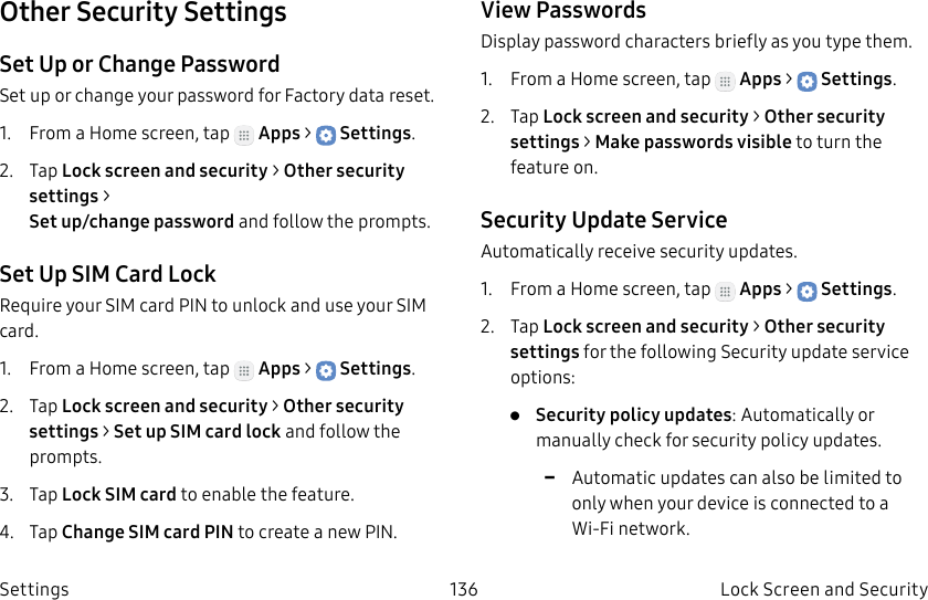 DRAFT–FOR INTERNAL USE ONLY136 Lock Screen and Security SettingsOther Security SettingsSet Up or Change PasswordSet up or change your password for Factory data reset.1.  From a Home screen, tap   Apps &gt;  Settings.2.  Tap Lock screen and security &gt; Other security settings &gt;  Set up/change password and follow the prompts.Set Up SIM Card LockRequire your SIM card PIN to unlock and use your SIM card.1.  From a Home screen, tap   Apps &gt;  Settings.2.  Tap Lock screen and security &gt; Other security settings &gt; SetupSIM card lock and follow the prompts.3.  Tap Lock SIM card to enable the feature.4.  Tap Change SIM card PIN to create a new PIN.View PasswordsDisplay password characters briefly as you type them.1.  From a Home screen, tap   Apps &gt;  Settings.2.  Tap Lock screen and security &gt; Other security settings &gt; Makepasswords visible to turn the feature on.Security Update ServiceAutomatically receive security updates.1.  From a Home screen, tap   Apps &gt;  Settings.2.  Tap Lock screen and security &gt; Other security settings for the following Security update service options:•  Security policy updates: Automatically or manually check for security policy updates. -Automatic updates can also be limited to only when your device is connected to a Wi-Fi network.