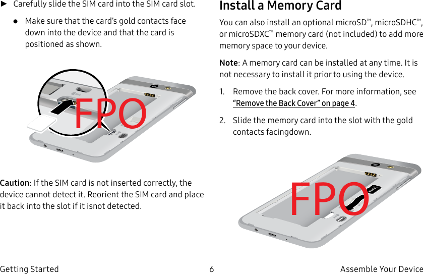 DRAFT–FOR INTERNAL USE ONLY6 Assemble Your DeviceGetting Started ►Carefully slide the SIM card into the SIM card slot.•  Make sure that the card’s gold contacts face down into the device and that the card is positioned as shown.FPOCaution: If the SIM card is not inserted correctly, the device cannot detect it. Reorient the SIM card and place it back into the slot if it isnot detected.Install a Memory CardYou can also install an optional microSD™, microSDHC™, or microSDXC™ memory card (notincluded) to add more memory space to yourdevice.Note: A memory card can be installed at any time. It is not necessary to install it prior to using the device.1.  Remove the back cover. For more information, see “Remove the Back Cover” on page4.2.  Slide the memory card into the slot with the gold contacts facingdown.FPO