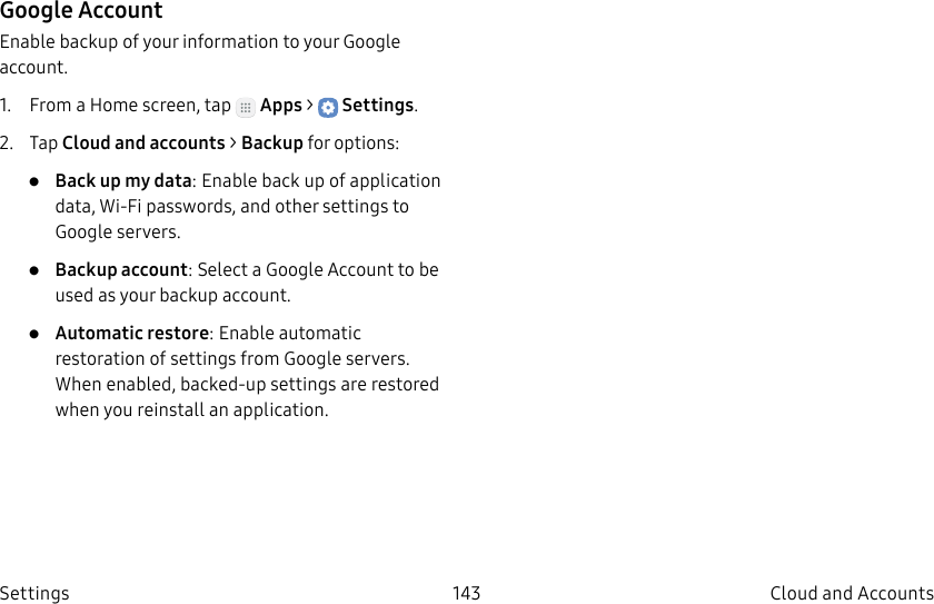 DRAFT–FOR INTERNAL USE ONLY143 Cloud and Accounts SettingsGoogle AccountEnable backup of your information to your Google account.1.  From a Home screen, tap   Apps &gt;  Settings.2.  Tap Cloud and accounts &gt; Backup for options:•  Back up my data: Enable back up of application data, Wi-Fi passwords, and other settings to Google servers.•  Backup account: Select a Google Account to be used as your backup account.•  Automatic restore: Enable automatic restoration of settings from Google servers. When enabled, backed-up settings are restored when you reinstall an application.