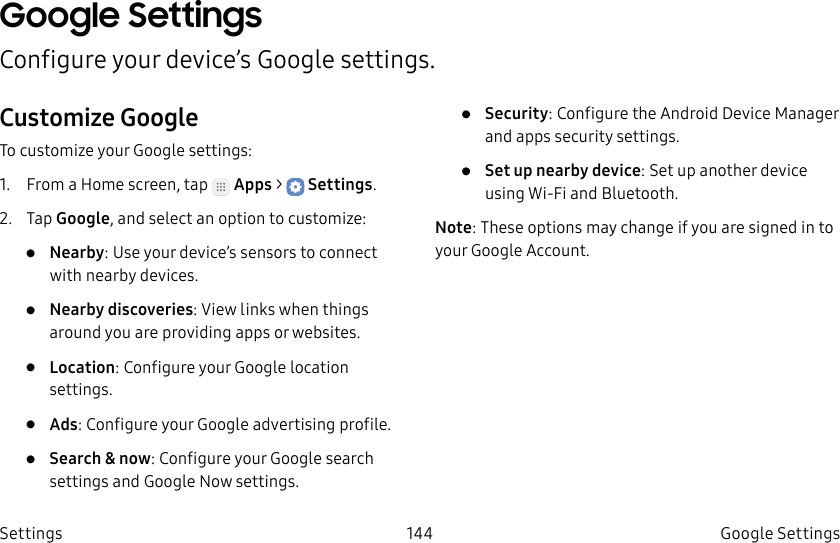 DRAFT–FOR INTERNAL USE ONLY144 GoogleSettingsSettingsGoogle SettingsConfigure your device’s Google settings.Customize GoogleTo customize your Google settings:1.  From a Home screen, tap   Apps &gt;  Settings.2.  Tap Google, and select an option to customize:•  Nearby: Use your device’s sensors to connect with nearby devices.•  Nearby discoveries: View links when things around you are providing apps or websites.•  Location: Configure your Google location settings.•  Ads: Configure your Google advertising profile.•  Search &amp; now: Configure your Google search settings and Google Now settings.•  Security: Configure the Android Device Manager and apps security settings.•  Set up nearby device: Set up another device using Wi-Fi and Bluetooth.Note: These options may change if you are signed in to your GoogleAccount.