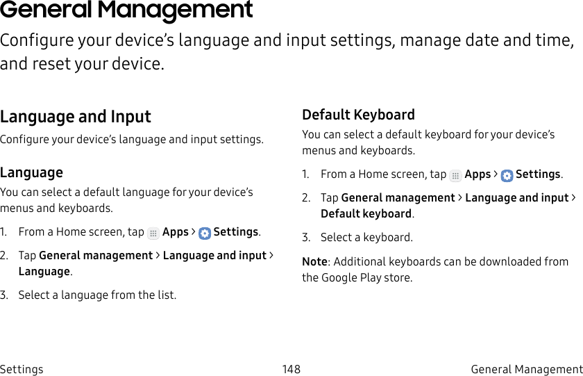 DRAFT–FOR INTERNAL USE ONLY148 General Management SettingsGeneral Management Configure your device’s language and input settings, manage date and time, and reset your device.Language and InputConfigure your device’s language and input settings.LanguageYou can select a default language for your device’s menus and keyboards.1.  From a Home screen, tap   Apps &gt;  Settings.2.  Tap General management &gt; Language and input &gt; Language.3.  Select a language from the list.Default KeyboardYou can select a default keyboard for your device’s menus and keyboards.1.  From a Home screen, tap   Apps &gt;  Settings.2.  Tap General management &gt; Language and input &gt; Default keyboard.3.  Select a keyboard.Note: Additional keyboards can be downloaded from the Google Play store.