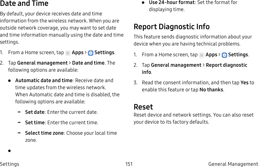 DRAFT–FOR INTERNAL USE ONLY151 General Management SettingsDate and TimeBy default, your device receives date and time information from the wireless network. When you are outside network coverage, you may want to set date and time information manually using the date and time settings.1.  From a Home screen, tap   Apps &gt;  Settings.2.  Tap General management &gt; Date and time. The following options are available:•  Automatic date and time: Receive date and time updates from the wireless network. When Automatic date and time is disabled, the following options are available: -Set date: Enter the current date. -Set time: Enter the current time. -Select time zone: Choose your local time zone.• •  Use 24-hour format: Set the format for displaying time.Report Diagnostic InfoThis feature sends diagnostic information about your device when you are having technical problems.1.  From a Home screen, tap   Apps &gt;  Settings.2.  Tap General management &gt; Report diagnostic info.3.  Read the consent information, and then tap Yes to enable this feature or tap Nothanks.ResetReset device and network settings. You can also reset your device to its factory defaults.