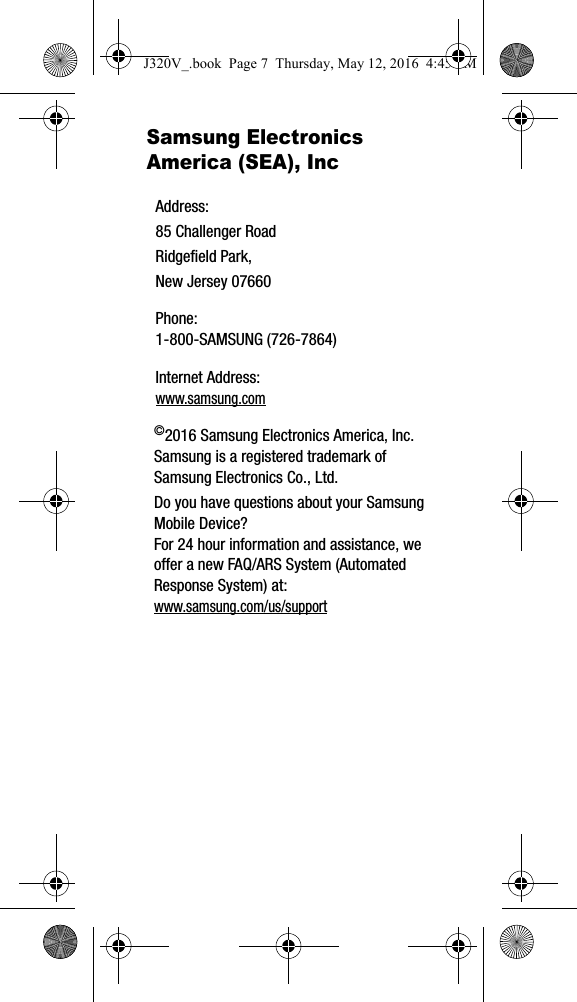 Samsung Electronics America (SEA), Inc ©2016 Samsung Electronics America, Inc. Samsung is a registered trademark of Samsung Electronics Co., Ltd.Do you have questions about your Samsung Mobile Device?For 24 hour information and assistance, we offer a new FAQ/ARS System (Automated Response System) at: www.samsung.com/us/supportAddress:85 Challenger RoadRidgefield Park, New Jersey 07660Phone: 1-800-SAMSUNG (726-7864)Internet Address: www.samsung.comJ320V_.book  Page 7  Thursday, May 12, 2016  4:45 PM