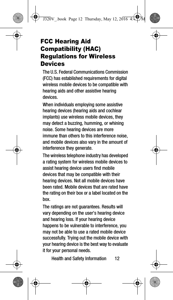 Health and Safety Information       12FCC Hearing Aid Compatibility (HAC) Regulations for Wireless DevicesThe U.S. Federal Communications Commission (FCC) has established requirements for digital wireless mobile devices to be compatible with hearing aids and other assistive hearing devices.When individuals employing some assistive hearing devices (hearing aids and cochlear implants) use wireless mobile devices, they may detect a buzzing, humming, or whining noise. Some hearing devices are more immune than others to this interference noise, and mobile devices also vary in the amount of interference they generate.The wireless telephone industry has developed a rating system for wireless mobile devices to assist hearing device users find mobile devices that may be compatible with their hearing devices. Not all mobile devices have been rated. Mobile devices that are rated have the rating on their box or a label located on the box.The ratings are not guarantees. Results will vary depending on the user&apos;s hearing device and hearing loss. If your hearing device happens to be vulnerable to interference, you may not be able to use a rated mobile device successfully. Trying out the mobile device with your hearing device is the best way to evaluate it for your personal needs.J320V_.book  Page 12  Thursday, May 12, 2016  4:45 PM