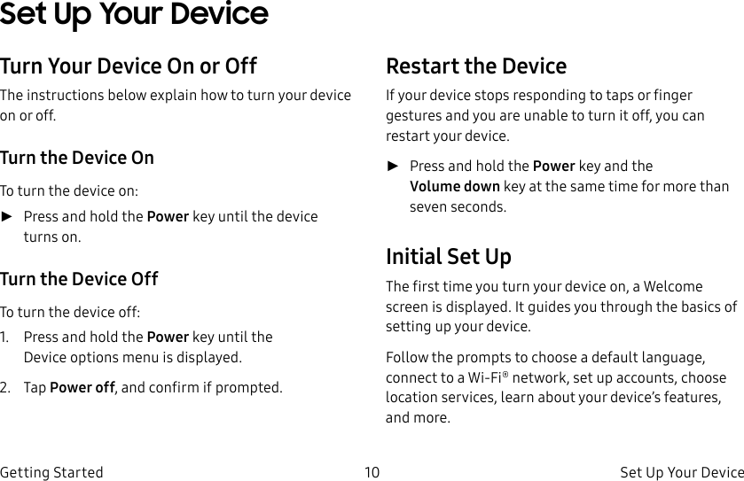 DRAFT–FOR INTERNAL USE ONLY10 Set Up Your Device Getting StartedSet Up Your Device Turn Your Device On or OffThe instructions below explain how to turn your device on or off.Turn the Device OnTo turn the device on: ►Press and hold the Power key until the device turnson.Turn the Device OffTo turn the device off:1.  Press and hold the Power key until the Deviceoptions menu is displayed.2.  Tap Power off, and confirm if prompted.Restart the DeviceIf your device stops responding to taps or finger gestures and you are unable to turn it off, youcan restart your device.  ►Press and hold the Power key and the Volumedown key at the same time for morethan seven seconds. Initial Set UpThe first time you turn your device on, a Welcome screen is displayed. It guides you through the basics of setting up your device.Follow the prompts to choose a default language, connect to a Wi-Fi® network, set up accounts, choose location services, learn about your device’s features, and more.