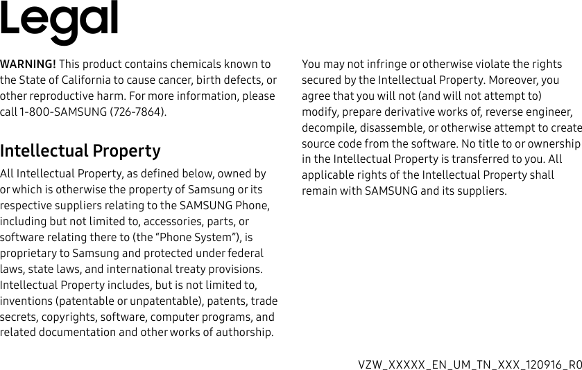 DRAFT–FOR INTERNAL USE ONLYWARNING! This product contains chemicals known to the State of California to cause cancer, birth defects, or other reproductive harm. For more information, please call 1-800-SAMSUNG (726-7864).Intellectual PropertyAll Intellectual Property, as defined below, owned by or which is otherwise the property of Samsung or its respective suppliers relating to the SAMSUNG Phone, including but not limited to, accessories, parts, or software relating there to (the “Phone System”), is proprietary to Samsung and protected under federal laws, state laws, and international treaty provisions. Intellectual Property includes, but is not limited to, inventions (patentable or unpatentable), patents, trade secrets, copyrights, software, computer programs, and related documentation and other works of authorship. You may not infringe or otherwise violate the rights secured by the Intellectual Property. Moreover, you agree that you will not (and will not attempt to) modify, prepare derivative works of, reverse engineer, decompile, disassemble, or otherwise attempt to create source code from the software. No title to or ownership in the Intellectual Property is transferred to you. All applicable rights of the Intellectual Property shall remain with SAMSUNG and its suppliers.VZW_XXXXX_EN_UM_TN_XXX_120916_R0Legal