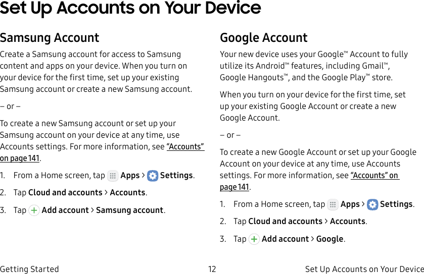 DRAFT–FOR INTERNAL USE ONLY12 Set Up Accounts on Your DeviceGetting StartedSet Up Accounts on Your DeviceSamsung AccountCreate a Samsung account for access to Samsung content and apps on your device. When you turn on your device for the first time, set up your existing Samsung account or create a new Samsung account.– or –To create a new Samsung account or set up your Samsung account on your device at any time, use Accounts settings. Formore information, see“Accounts” on page141.1.  From a Home screen, tap   Apps &gt;  Settings.2.  Tap Cloud and accounts &gt; Accounts.3.  Tap   Addaccount &gt; Samsungaccount.Google AccountYour new device uses your Google™ Account to fully utilize its Android™ features, including Gmail™, GoogleHangouts™, and the Google Play™ store.When you turn on your device for the first time, set up your existing Google Account or create a new GoogleAccount.– or –To create a new Google Account or set up your Google Account on your device at any time, use Accounts settings. Formore information, see“Accounts” on page141.1.  From a Home screen, tap   Apps &gt;  Settings.2.  Tap Cloud and accounts &gt; Accounts.3.  Tap   Addaccount &gt; Google.